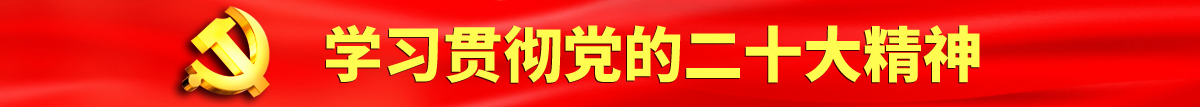 大鸡巴操美女视频观看免费认真学习贯彻落实党的二十大会议精神